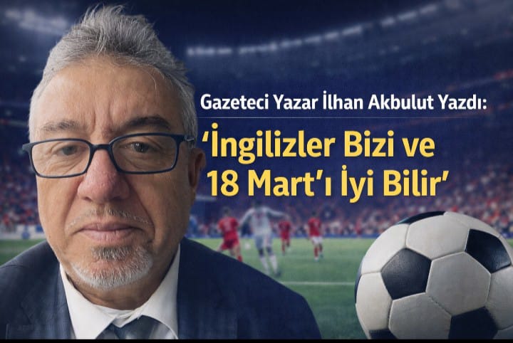 Gazeteci Yazar İlhan Akbulut Yazdı: İngilizler Bizi ve 18 Mart'ı İyi Bilir